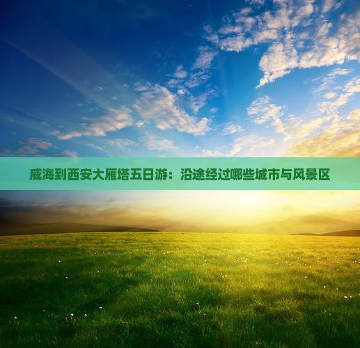 威海到西安大雁塔五日游：沿途经过哪些城市与风景区
