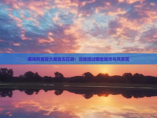 威海到西安大雁塔五日游：沿途经过哪些城市与风景区