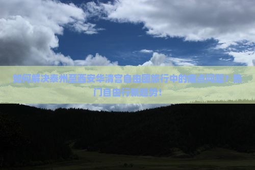 如何解决泰州至西安华清宫自由团旅行中的痛点问题？热门自由行新趋势！