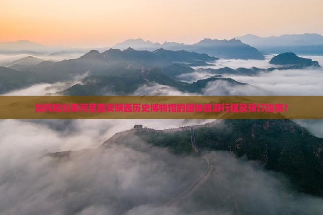 如何规划黑河至西安陕西历史博物馆的团体旅游行程及预订指南？
