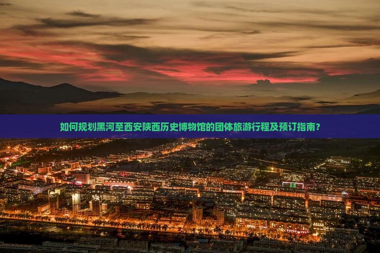 如何规划黑河至西安陕西历史博物馆的团体旅游行程及预订指南？