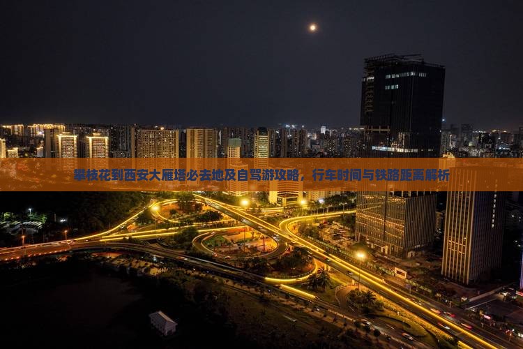 攀枝花到西安大雁塔必去地及自驾游攻略，行车时间与铁路距离解析