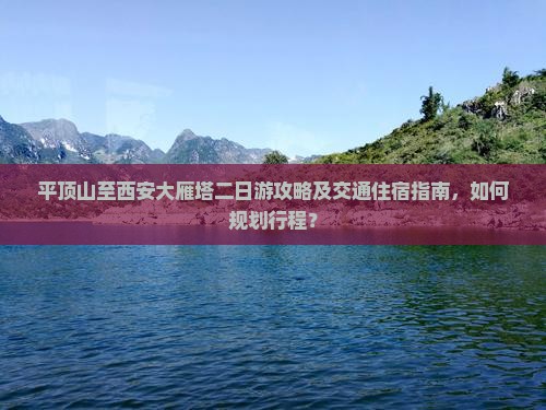 平顶山至西安大雁塔二日游攻略及交通住宿指南，如何规划行程？