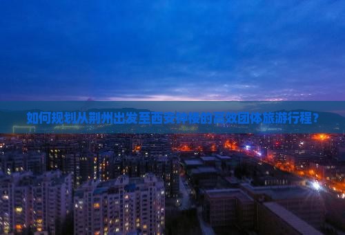 如何规划从荆州出发至西安钟楼的高效团体旅游行程？