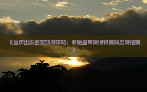 《重庆出发西安旅游攻略：秦始皇帝陵博物院深度游指南》
