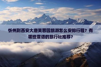 忻州到西安大唐芙蓉园旅游怎么安排行程？有哪些靠谱的旅行社推荐？