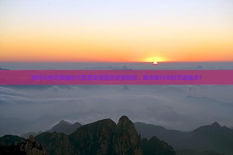 如何从林芝便捷出行至西安陕西历史博物馆，解决旅行中的交通痛点？
