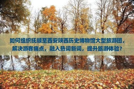 如何组织抚顺至西安陕西历史博物馆大型旅游团，解决游客痛点，融入热词新词，提升旅游体验？