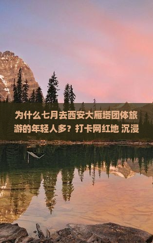 为什么七月去西安大雁塔团体旅游的年轻人多？打卡网红地+沉浸式体验让你不虚此行