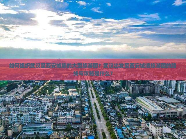 如何组织武汉至西安城墙的大型旅游团？武汉出发至西安城墙旅游团的路线与攻略是什么？