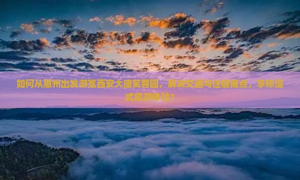 如何从惠州出发游览西安大唐芙蓉园，解决交通与住宿痛点，享柿浸式旅游体验？