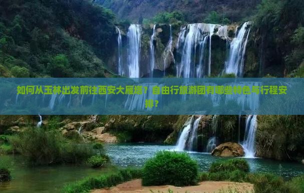如何从玉林出发前往西安大雁塔？自由行旅游团有哪些特色与行程安排？