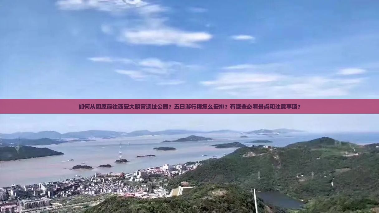 如何从固原前往西安大明宫遗址公园？五日游行程怎么安排？有哪些必看景点和注意事项？