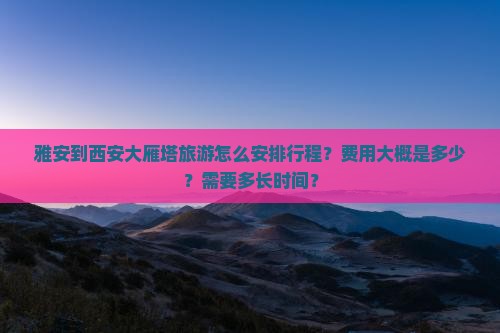 雅安到西安大雁塔旅游怎么安排行程？费用大概是多少？需要多长时间？