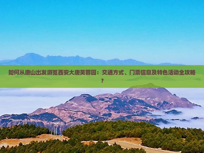 如何从唐山出发游览西安大唐芙蓉园：交通方式、门票信息及特色活动全攻略？