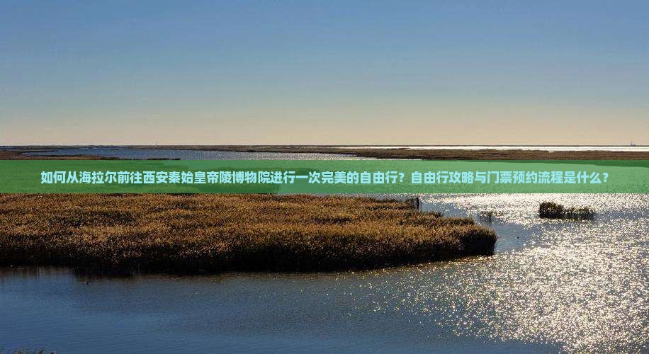 如何从海拉尔前往西安秦始皇帝陵博物院进行一次完美的自由行？自由行攻略与门票预约流程是什么？
