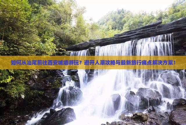 如何从汕尾前往西安城墙游玩？避开人潮攻略与最新旅行痛点解决方案！