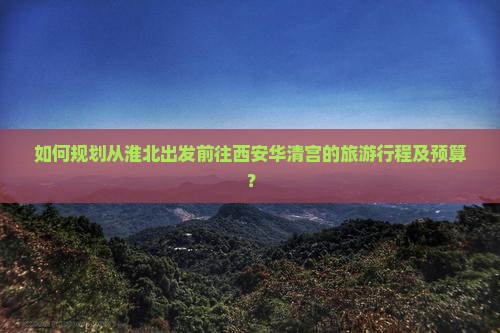 如何规划从淮北出发前往西安华清宫的旅游行程及预算？