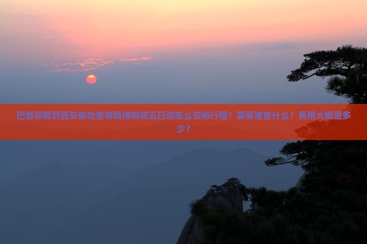 巴音郭楞到西安秦始皇帝陵博物院五日游怎么安排行程？需要准备什么？费用大概是多少？