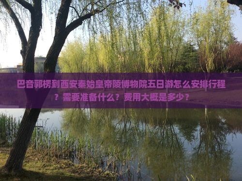 巴音郭楞到西安秦始皇帝陵博物院五日游怎么安排行程？需要准备什么？费用大概是多少？