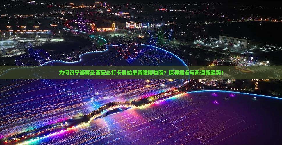 为何济宁游客赴西安必打卡秦始皇帝陵博物院？探寻痛点与热词新趋势！