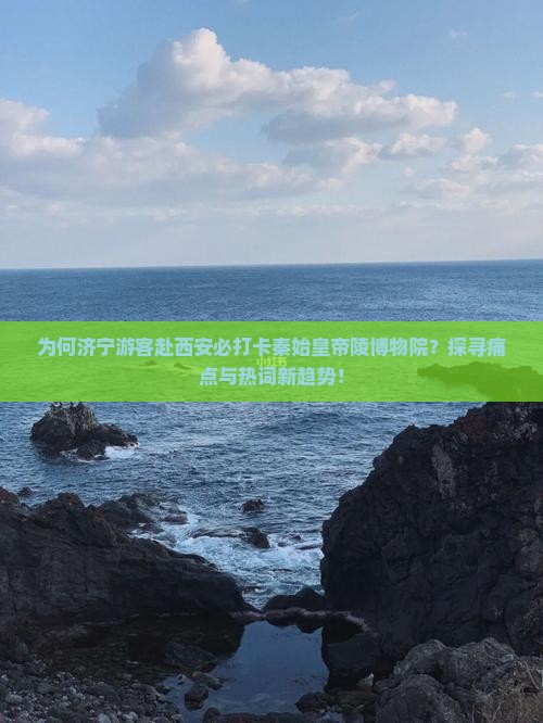 为何济宁游客赴西安必打卡秦始皇帝陵博物院？探寻痛点与热词新趋势！
