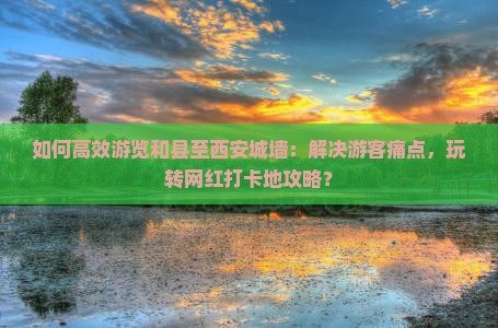 如何高效游览和县至西安城墙：解决游客痛点，玩转网红打卡地攻略？