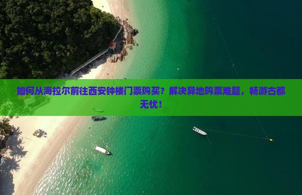 如何从海拉尔前往西安钟楼门票购买？解决异地购票难题，畅游古都无忧！