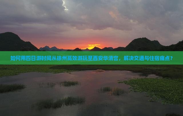 如何用四日游时间从徐州高效游玩至西安华清宫，解决交通与住宿痛点？