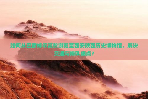 如何从巴彦倬尔高效游览至西安陕西历史博物馆，解决交通与排队痛点？