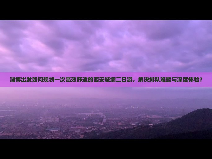 淄博出发如何规划一次高效舒适的西安城墙二日游，解决排队难题与深度体验？