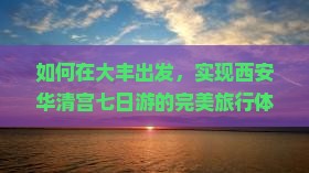 如何在大丰出发，实现西安华清宫七日游的完美旅行体验，避开人潮拥挤的痛点？