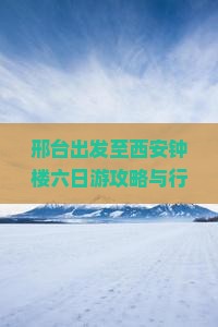 邢台出发至西安钟楼六日游攻略与行程安排，如何规划？有哪些必游景点？