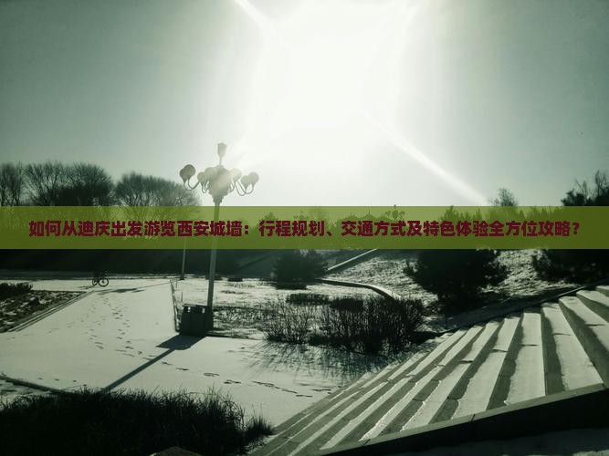 如何从迪庆出发游览西安城墙：行程规划、交通方式及特色体验全方位攻略？