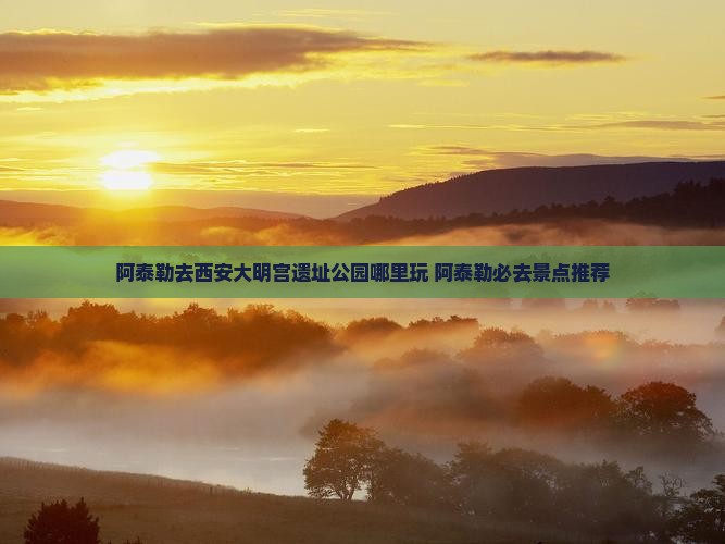 阿泰勒去西安大明宫国家遗址公园哪里玩 阿泰勒去西安大明宫国家遗址公园哪里玩
