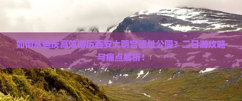 如何从迪庆高效游历西安大明宫遗址公园？二日游攻略与痛点解析！