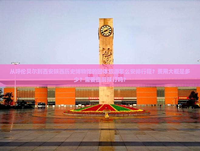 从呼伦贝尔到西安陕西历史博物馆的团体旅游怎么安排行程？费用大概是多少？需要提前预订吗？