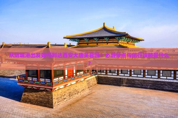 从防城港出发如何到达西安大唐芙蓉园？必游景点与旅行攻略是什么？