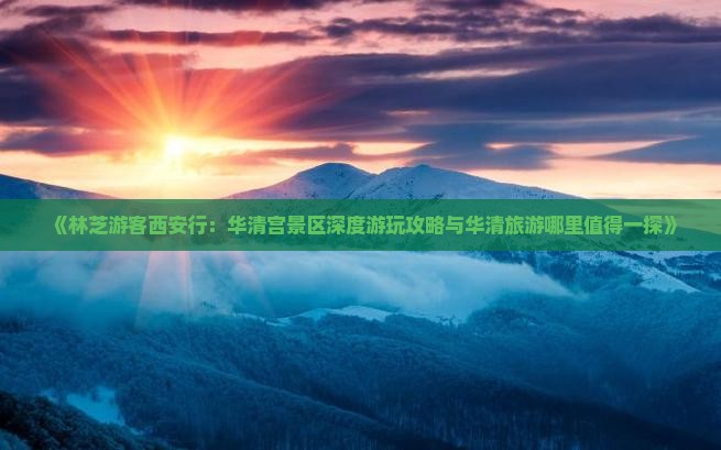 《林芝游客西安行：华清宫景区深度游玩攻略与华清旅游哪里值得一探》