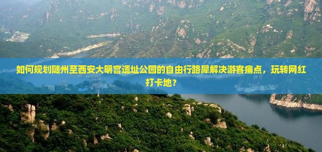 如何规划随州至西安大明宫遗址公园的自由行路犀解决游客痛点，玩转网红打卡地？