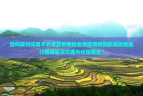如何规划乌鲁木齐至西安秦始皇帝陵博物院的高效自由行路犀解决交通与住宿痛点？