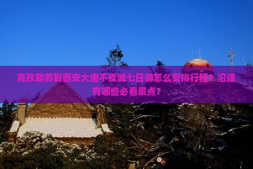 克孜勒苏到西安大唐不夜城七日游怎么安排行程？沿途有哪些必看景点？