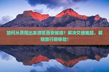 如何从贵阳出发游览西安城墙？解决交通难题，解锁旅行新体验！
