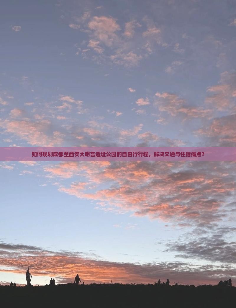 如何规划成都至西安大明宫遗址公园的自由行行程，解决交通与住宿痛点？
