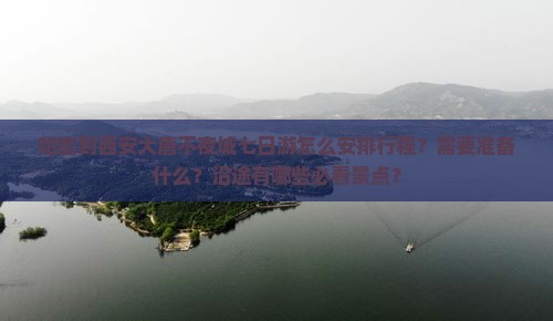 哈密到西安大唐不夜城七日游怎么安排行程？需要准备什么？沿途有哪些必看景点？
