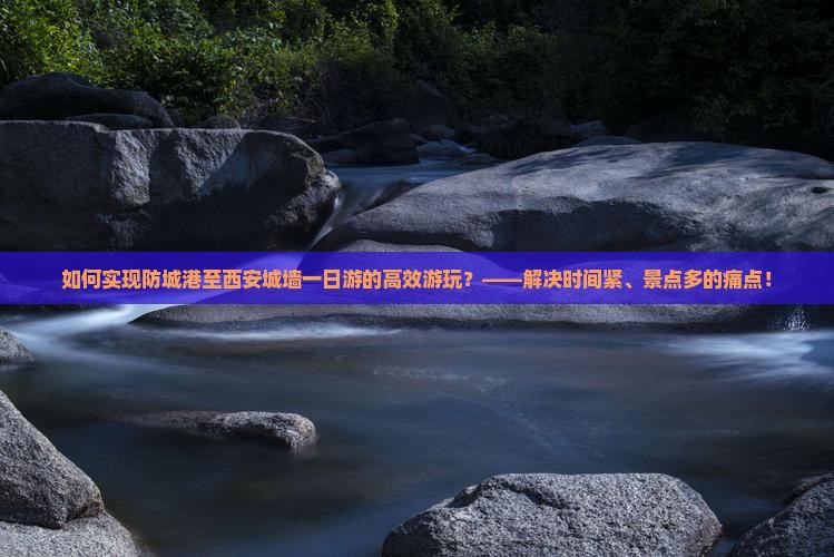 如何实现防城港至西安城墙一日游的高效游玩？——解决时间紧、景点多的痛点！
