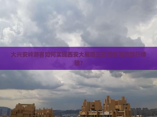 大兴安岭游客如何实现西安大雁塔三日游的高效旅行体验？