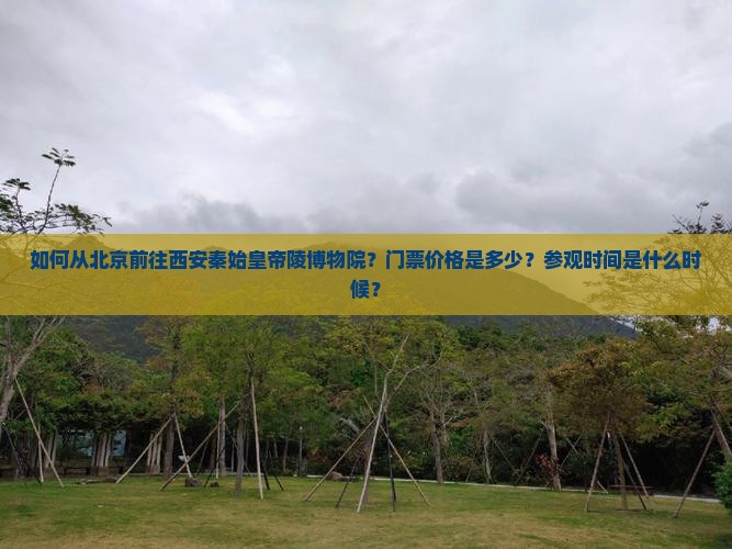 如何从北京前往西安秦始皇帝陵博物院？门票价格是多少？参观时间是什么时候？