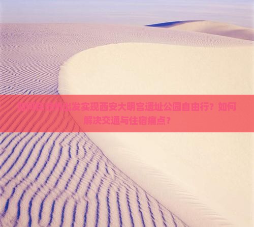 如何在沧州出发实现西安大明宫遗址公园自由行？如何解决交通与住宿痛点？