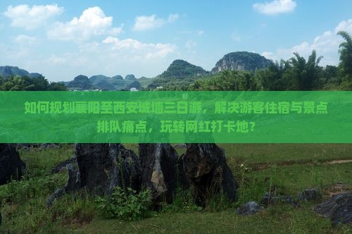 如何规划襄阳至西安城墙三日游，解决游客住宿与景点排队痛点，玩转网红打卡地？